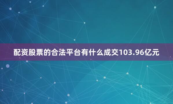 配资股票的合法平台有什么成交103.96亿元