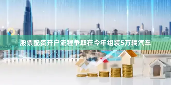 股票配资开户流程争取在今年组装5万辆汽车