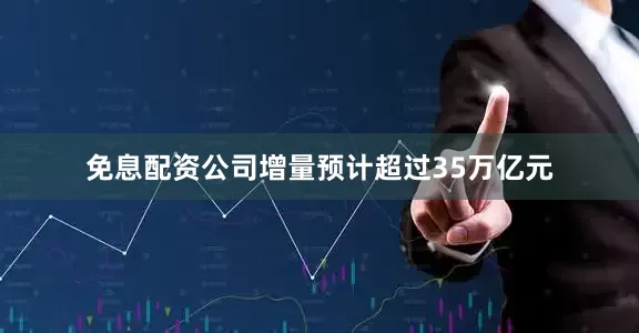 免息配资公司增量预计超过35万亿元