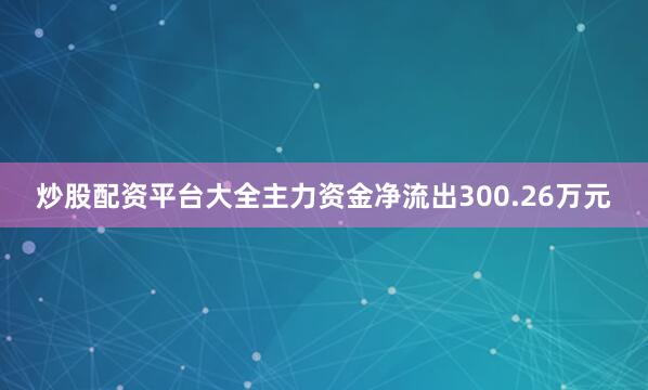 炒股配资平台大全主力资金净流出300.26万元