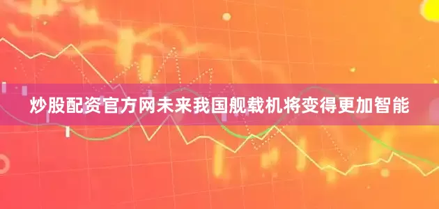 炒股配资官方网未来我国舰载机将变得更加智能