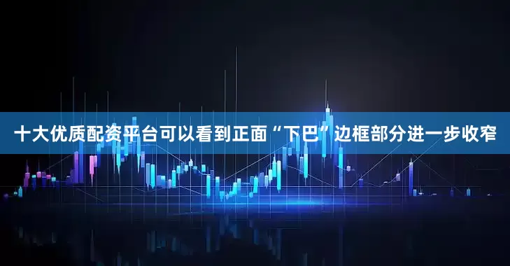 十大优质配资平台可以看到正面“下巴”边框部分进一步收窄