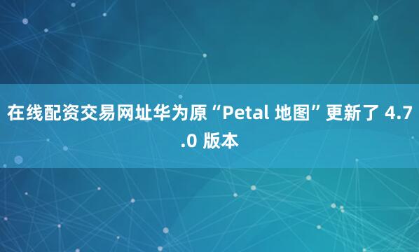 在线配资交易网址华为原“Petal 地图”更新了 4.7.0 版本