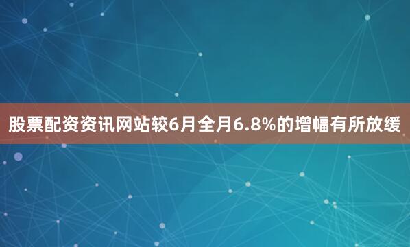 股票配资资讯网站较6月全月6.8%的增幅有所放缓