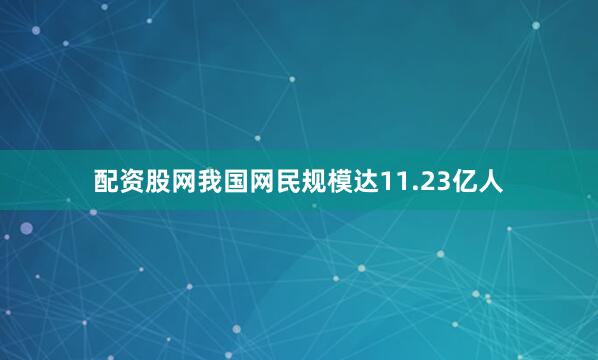 配资股网我国网民规模达11.23亿人
