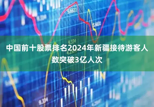 中国前十股票排名2024年新疆接待游客人数突破3亿人次