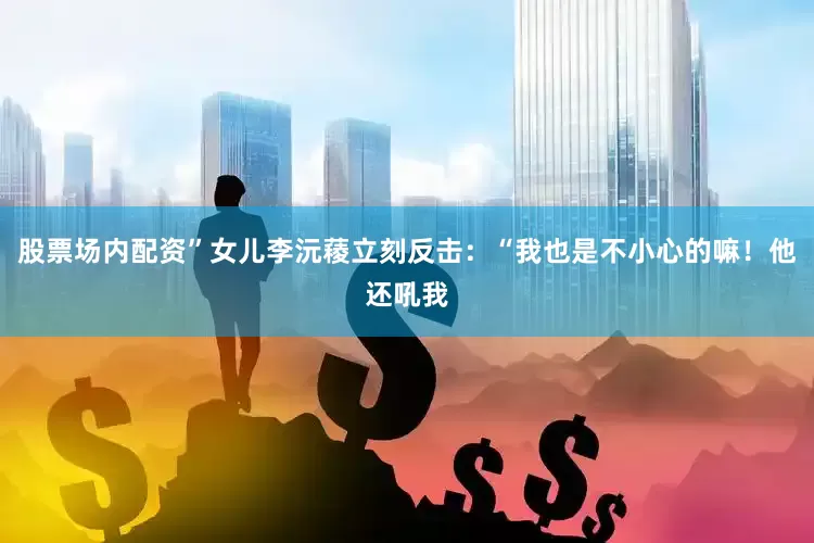 股票场内配资”女儿李沅薐立刻反击：“我也是不小心的嘛！他还吼我