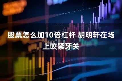 股票怎么加10倍杠杆 胡明轩在场上咬紧牙关