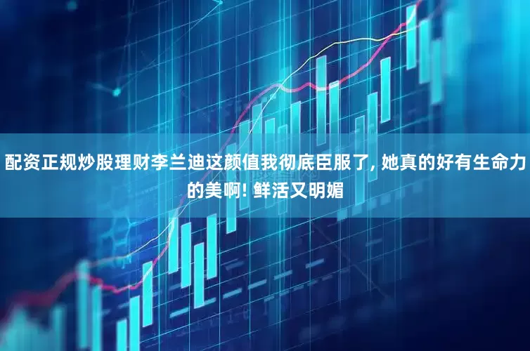 配资正规炒股理财李兰迪这颜值我彻底臣服了, 她真的好有生命力的美啊! 鲜活又明媚