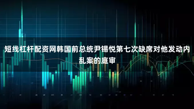短线杠杆配资网韩国前总统尹锡悦第七次缺席对他发动内乱案的庭审