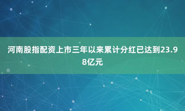 河南股指配资上市三年以来累计分红已达到23.98亿元