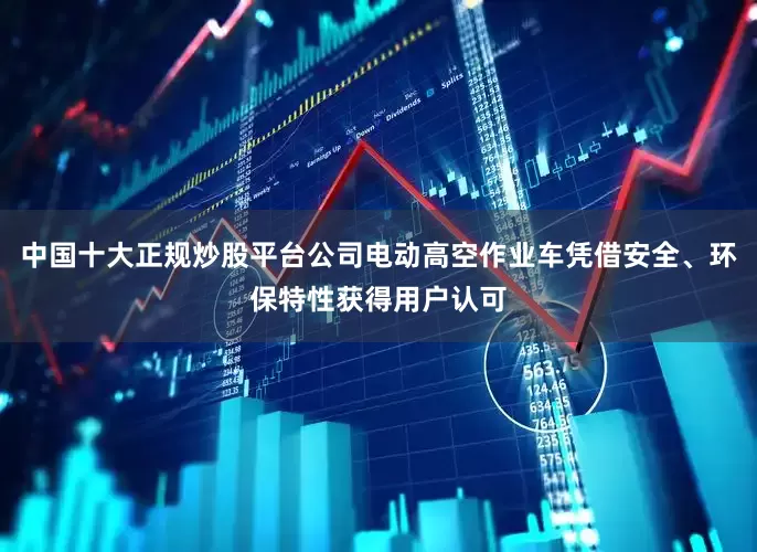 中国十大正规炒股平台公司电动高空作业车凭借安全、环保特性获得用户认可