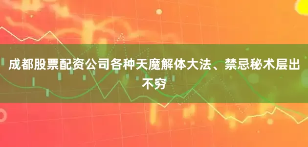 成都股票配资公司各种天魔解体大法、禁忌秘术层出不穷